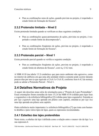 Conceitos teóricos 9
TQS Informática Ltda Rua dos Pinheiros 706 c/2 05422-001 São Paulo SP Tel (011) 3083-2722 Fax (011) 3083-2798
 Para as combinações raras de ações, quando prevista no projeto, é respeitado o
estado limite de formação de fissuras1.
2.3.2 Protensão limitada – Nível 2
Existe protensão limitada quando se verificam as duas seguintes condições:
 Para as combinações quase-permanentes de ações, previstas no projeto, é res-
peitado o estado limite de descompressão1;
 Para as combinações freqüentes de ações, prevista no projeto, é respeitado o
estado limite de formação de fissuras1.
2.3.3 Protensão parcial – Nível 1
Existe protensão parcial quando se verifica a seguinte condição:
 Para as combinações freqüentes de ações, prevista no projeto, é respeitado o
estado limite de abertura de fissuras1, com wk  0,2 mm.
A NBR 6118 (na tabela 13.3) estabelece que para meio ambiente não agressivo, como
no interior de edifícios em que uma alta umidade relativa somente pode ocorrer durante
poucos dias por ano (o que equivale a CAA I e CAA II, conforme item 6.4.2 da norma),
pode-se adotar a Protensão Parcial – Nível 1.
2.4 Detalhes Normativos de Projeto
A seguir são descritas umas série de orientações para o “Projeto de Lajes Protendidas”.
Essas orientações foram extraídas do item 13.2.4 da NBR 6118 (válidas para lajes lisas
e cogumelos) e da referência bibliográfica [2] (válidas para lajes cogumelo). Entenda-se
por laje cogumelo uma laje apoiada em pilares com capitéis, entenda-se por laje lisa
uma laje apoiada em pilares sem capitéis.
Outra referência muito importante é a referência bibliográfica [7] que trata com bastan-
te detalhes e para vários tipos de lajes, quais as espessuras recomendadas.
2.4.1 Esbeltez das lajes protendidas
Neste texto, a esbeltez da laje é definida como a relação entre o menor vão da laje l e a
sua espessura h.
 