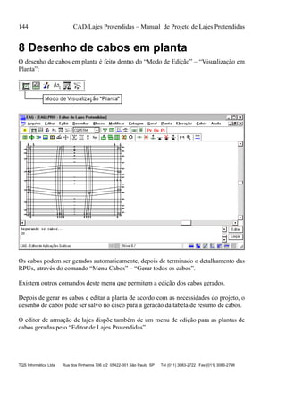 144 CAD/Lajes Protendidas – Manual de Projeto de Lajes Protendidas
TQS Informática Ltda Rua dos Pinheiros 706 c/2 05422-001 São Paulo SP Tel (011) 3083-2722 Fax (011) 3083-2798
8 Desenho de cabos em planta
O desenho de cabos em planta é feito dentro do “Modo de Edição” – “Visualização em
Planta”:
Os cabos podem ser gerados automaticamente, depois de terminado o detalhamento das
RPUs, através do comando “Menu Cabos” – “Gerar todos os cabos”.
Existem outros comandos deste menu que permitem a edição dos cabos gerados.
Depois de gerar os cabos e editar a planta de acordo com as necessidades do projeto, o
desenho de cabos pode ser salvo no disco para a geração da tabela de resumo de cabos.
O editor de armação de lajes dispõe também de um menu de edição para as plantas de
cabos geradas pelo “Editor de Lajes Protendidas”.
 