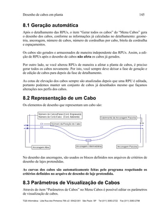 Desenho de cabos em planta 145
TQS Informática Ltda Rua dos Pinheiros 706 c/2 05422-001 São Paulo SP Tel (011) 3083-2722 Fax (011) 3083-2798
8.1 Geração automática
Após o detalhamento das RPUs, o item “Gerar todos os cabos” do “Menu Cabos” gera
o desenho dos cabos, conforme as informações já calculadas no detalhamento: geome-
tria, ancoragem, número de cabos, número de cordoalhas por cabo, bitola da cordoalha
e espaçamentos.
Os cabos são gerados e armazenados de maneira independente das RPUs. Assim, a edi-
ção de RPUs após o desenho de cabos não afeta os cabos já gerados.
Por outro lado, se você alterou RPUs de maneira a afetar a planta de cabos, é preciso
gerar todos os cabos novamente. Por isto, você sempre deve deixar a fase de geração e
de edição de cabos para depois da fase de detalhamento.
As cotas de elevação dos cabos sempre são atualizadas depois que uma RPU é editada,
portanto podemos manter um conjunto de cabos já desenhados mesmo que façamos
alterações nos perfis dos cabos.
8.2 Representação de um Cabo
Os elementos de desenho que representam um cabo são:
No desenho das ancoragens, são usados os blocos definidos nos arquivos de critérios de
desenho de lajes protendidas.
As curvas dos cabos são automaticamente feitas pelo programa respeitando os
critérios definidos no arquivo de desenho de laje protendida.
8.3 Parâmetros de Visualização de Cabos
Através do item “Parâmetros de Cabos” no Menu Cabos é possível editar os parâmetros
de visualização de cabos.
 