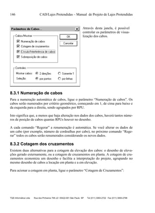 146 CAD/Lajes Protendidas – Manual de Projeto de Lajes Protendidas
TQS Informática Ltda Rua dos Pinheiros 706 c/2 05422-001 São Paulo SP Tel (011) 3083-2722 Fax (011) 3083-2798
Através desta janela, é possível
controlar os parâmetros de visua-
lização dos cabos.
8.3.1 Numeração de cabos
Para a numeração automática de cabos, ligue o parâmetro “Numeração de cabos”. Os
cabos serão numerados por critério geométrico, começando em 1, de cima para baixo e
da esquerda para a direita, sendo agrupados por RPU.
Isto significa que, a menos que haja alteração nos dados dos cabos, haverá tantos núme-
ros de posição de cabos quantas RPUs houver no desenho.
A cada comando “Regerar” a renumeração é automática. Se você alterar os dados de
um cabo (por exemplo, número de cordoalhas por cabo), no próximo comando “Rege-
rar” todos os cabos serão renumerados considerando os novos dados.
8.3.2 Cotagem dos cruzamentos
Existem duas alternativas para a cotagem da elevação dos cabos: o desenho de eleva-
ções gerado externamente, ou a cotagem de cruzamentos em planta. A cotagem de cru-
zamentos economiza um desenho e facilita a interpretação do projeto, agrupando no
mesmo desenho de cabos a locação em planta e a em elevação.
Para acionar a cotagem em planta, ligue o parâmetro “Cotagem de Cruzamentos”:
 