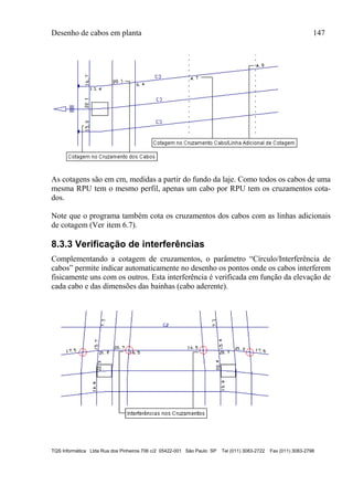 Desenho de cabos em planta 147
TQS Informática Ltda Rua dos Pinheiros 706 c/2 05422-001 São Paulo SP Tel (011) 3083-2722 Fax (011) 3083-2798
As cotagens são em cm, medidas a partir do fundo da laje. Como todos os cabos de uma
mesma RPU tem o mesmo perfil, apenas um cabo por RPU tem os cruzamentos cota-
dos.
Note que o programa também cota os cruzamentos dos cabos com as linhas adicionais
de cotagem (Ver item 6.7).
8.3.3 Verificação de interferências
Complementando a cotagem de cruzamentos, o parâmetro “Círculo/Interferência de
cabos” permite indicar automaticamente no desenho os pontos onde os cabos interferem
fisicamente uns com os outros. Esta interferência é verificada em função da elevação de
cada cabo e das dimensões das bainhas (cabo aderente).
 