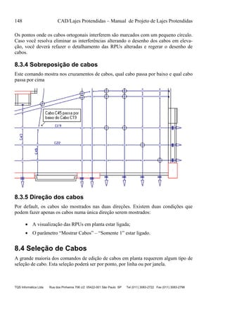 148 CAD/Lajes Protendidas – Manual de Projeto de Lajes Protendidas
TQS Informática Ltda Rua dos Pinheiros 706 c/2 05422-001 São Paulo SP Tel (011) 3083-2722 Fax (011) 3083-2798
Os pontos onde os cabos ortogonais interferem são marcados com um pequeno círculo.
Caso você resolva eliminar as interferências alterando o desenho dos cabos em eleva-
ção, você deverá refazer o detalhamento das RPUs alteradas e regerar o desenho de
cabos.
8.3.4 Sobreposição de cabos
Este comando mostra nos cruzamentos de cabos, qual cabo passa por baixo e qual cabo
passa por cima
8.3.5 Direção dos cabos
Por default, os cabos são mostrados nas duas direções. Existem duas condições que
podem fazer apenas os cabos numa única direção serem mostrados:
 A visualização das RPUs em planta estar ligada;
 O parâmetro “Mostrar Cabos” – “Somente 1” estar ligado.
8.4 Seleção de Cabos
A grande maioria dos comandos de edição de cabos em planta requerem algum tipo de
seleção de cabo. Esta seleção poderá ser por ponto, por linha ou por janela.
 