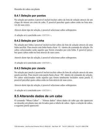 Desenho de cabos em planta 149
TQS Informática Ltda Rua dos Pinheiros 706 c/2 05422-001 São Paulo SP Tel (011) 3083-2722 Fax (011) 3083-2798
8.4.1 Seleção por pontos
Na seleção por pontos é possível incluir/excluir cabos da lista de seleção através de um
clique do mouse em cima do cabo. É possível perceber quais cabos estão na lista atra-
vés de suas cores.
Através deste tipo de seleção, é possível selecionar cabos sobrepostos.
A seleção só é concluída com <ENTER>.
8.4.2 Seleção por Linha
Na seleção por linha é possível incluir/excluir cabos da lista de seleção através de uma
linha auxiliar. Para inserir esta linha basta clicar <L> dentro do comando de seleção. Os
cabos selecionados serão aqueles que forem cruzados por esta linha. É possível perce-
ber quais cabos estão na lista através de suas cores.
Através deste tipo de seleção, é possível selecionar cabos sobrepostos.
A seleção só é concluída com <ENTER>.
8.4.3 Seleção por Janela
Na seleção por janela é possível incluir/excluir cabos da lista de seleção através de uma
janela auxiliar. Para inserir esta janela basta clicar <W> dentro do comando de seleção.
Os cabos selecionados serão aqueles que forem totalmente incluídos nesta janela. É
possível perceber quais cabos estão na lista através de suas cores.
Através deste tipo de seleção, é possível selecionar cabos sobrepostos.
A seleção só é concluída com <ENTER>.
8.5 Alterando dados de um cabo
O comando “Menu Cabos” – “Alterar dados” altera dados do cabo que não aparecem
no desenho em planta mas são levados para a tabela de cabos. Após a seleção de cabos,
a seguinte janela aparecerá:
 