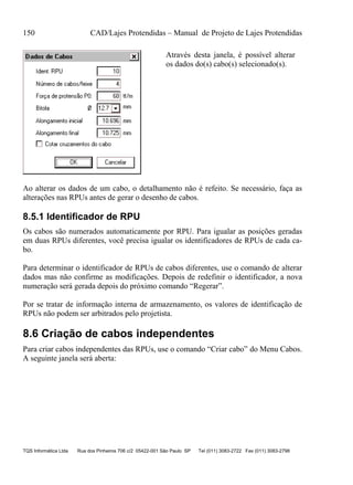 150 CAD/Lajes Protendidas – Manual de Projeto de Lajes Protendidas
TQS Informática Ltda Rua dos Pinheiros 706 c/2 05422-001 São Paulo SP Tel (011) 3083-2722 Fax (011) 3083-2798
Através desta janela, é possível alterar
os dados do(s) cabo(s) selecionado(s).
Ao alterar os dados de um cabo, o detalhamento não é refeito. Se necessário, faça as
alterações nas RPUs antes de gerar o desenho de cabos.
8.5.1 Identificador de RPU
Os cabos são numerados automaticamente por RPU. Para igualar as posições geradas
em duas RPUs diferentes, você precisa igualar os identificadores de RPUs de cada ca-
bo.
Para determinar o identificador de RPUs de cabos diferentes, use o comando de alterar
dados mas não confirme as modificações. Depois de redefinir o identificador, a nova
numeração será gerada depois do próximo comando “Regerar”.
Por se tratar de informação interna de armazenamento, os valores de identificação de
RPUs não podem ser arbitrados pelo projetista.
8.6 Criação de cabos independentes
Para criar cabos independentes das RPUs, use o comando “Criar cabo” do Menu Cabos.
A seguinte janela será aberta:
 
