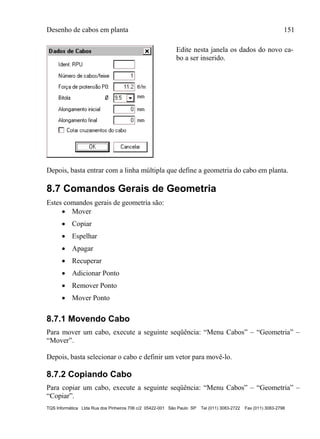 Desenho de cabos em planta 151
TQS Informática Ltda Rua dos Pinheiros 706 c/2 05422-001 São Paulo SP Tel (011) 3083-2722 Fax (011) 3083-2798
Edite nesta janela os dados do novo ca-
bo a ser inserido.
Depois, basta entrar com a linha múltipla que define a geometria do cabo em planta.
8.7 Comandos Gerais de Geometria
Estes comandos gerais de geometria são:
 Mover
 Copiar
 Espelhar
 Apagar
 Recuperar
 Adicionar Ponto
 Remover Ponto
 Mover Ponto
8.7.1 Movendo Cabo
Para mover um cabo, execute a seguinte seqüência: “Menu Cabos” – “Geometria” –
“Mover”.
Depois, basta selecionar o cabo e definir um vetor para movê-lo.
8.7.2 Copiando Cabo
Para copiar um cabo, execute a seguinte seqüência: “Menu Cabos” – “Geometria” –
“Copiar”.
 