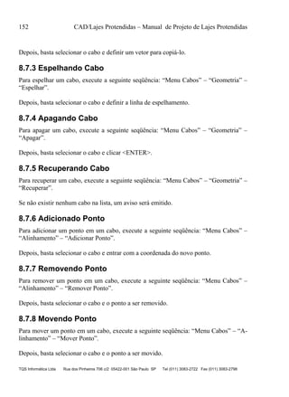152 CAD/Lajes Protendidas – Manual de Projeto de Lajes Protendidas
TQS Informática Ltda Rua dos Pinheiros 706 c/2 05422-001 São Paulo SP Tel (011) 3083-2722 Fax (011) 3083-2798
Depois, basta selecionar o cabo e definir um vetor para copiá-lo.
8.7.3 Espelhando Cabo
Para espelhar um cabo, execute a seguinte seqüência: “Menu Cabos” – “Geometria” –
“Espelhar”.
Depois, basta selecionar o cabo e definir a linha de espelhamento.
8.7.4 Apagando Cabo
Para apagar um cabo, execute a seguinte seqüência: “Menu Cabos” – “Geometria” –
“Apagar”.
Depois, basta selecionar o cabo e clicar <ENTER>.
8.7.5 Recuperando Cabo
Para recuperar um cabo, execute a seguinte seqüência: “Menu Cabos” – “Geometria” –
“Recuperar”.
Se não existir nenhum cabo na lista, um aviso será emitido.
8.7.6 Adicionado Ponto
Para adicionar um ponto em um cabo, execute a seguinte seqüência: “Menu Cabos” –
“Alinhamento” – “Adicionar Ponto”.
Depois, basta selecionar o cabo e entrar com a coordenada do novo ponto.
8.7.7 Removendo Ponto
Para remover um ponto em um cabo, execute a seguinte seqüência: “Menu Cabos” –
“Alinhamento” – “Remover Ponto”.
Depois, basta selecionar o cabo e o ponto a ser removido.
8.7.8 Movendo Ponto
Para mover um ponto em um cabo, execute a seguinte seqüência: “Menu Cabos” – “A-
linhamento” – “Mover Ponto”.
Depois, basta selecionar o cabo e o ponto a ser movido.
 