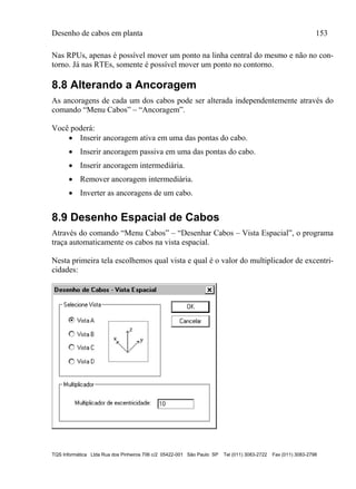 Desenho de cabos em planta 153
TQS Informática Ltda Rua dos Pinheiros 706 c/2 05422-001 São Paulo SP Tel (011) 3083-2722 Fax (011) 3083-2798
Nas RPUs, apenas é possível mover um ponto na linha central do mesmo e não no con-
torno. Já nas RTEs, somente é possível mover um ponto no contorno.
8.8 Alterando a Ancoragem
As ancoragens de cada um dos cabos pode ser alterada independentemente através do
comando “Menu Cabos” – “Ancoragem”.
Você poderá:
 Inserir ancoragem ativa em uma das pontas do cabo.
 Inserir ancoragem passiva em uma das pontas do cabo.
 Inserir ancoragem intermediária.
 Remover ancoragem intermediária.
 Inverter as ancoragens de um cabo.
8.9 Desenho Espacial de Cabos
Através do comando “Menu Cabos” – “Desenhar Cabos – Vista Espacial”, o programa
traça automaticamente os cabos na vista espacial.
Nesta primeira tela escolhemos qual vista e qual é o valor do multiplicador de excentri-
cidades:
 