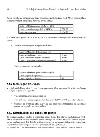 10 CAD/Lajes Protendidas – Manual de Projeto de Lajes Protendidas
TQS Informática Ltda Rua dos Pinheiros 706 c/2 05422-001 São Paulo SP Tel (011) 3083-2722 Fax (011) 3083-2798
Para a escolha da espessura de lajes cogumelos protendidas o ACI-ASCE recomenda a
adoção de valores tomados a partir da tabela abaixo:
Valores Máximos para a Esbeltez (l / h)
Lajes com sobrecarga de 2 a 3 kN/m2 40 a 45
Lajes de cobertura 45 a 48
Já a NBR 6118 (itens 13.2.4.1.e e 13.2.4.1.f) estabelece para lajes com protensão o se-
guinte:
 Valores mínimos para a espessura da laje:
Valores Mínimos de Espessura (h)
Lajes apoiadas em vigas 15 cm
Lajes lisas (com ou sem protensão) 16 cm
Lajes cogumelo (com ou sem protensão) 14 cm
 Valores máximos para esbeltez
Valores Máximos para a Esbeltez (l / h)
Lajes de piso bi-apoiadas 42
Lajes de piso contínuas 50
2.4.2 Modulação dos vãos
A referência bibliográfica [2] cita como modulação ideal do ponto de vista econômico
para lajes cogumelo a seguinte:
 vãos intermediários iguais entre si;
 vãos extremos com comprimentos da ordem de 80% a 85% dos vãos internos;
 balanços da ordem de 25% a 35% do vão adjacente, dependendo se há ou não
parede carregando sua extremidade.
2.4.3 Distribuição dos cabos em planta
Os esforços nas lajes tendem a concentrar-se nas faixas dos pilares. Desta forma o ACI-
ASCE recomenda que se concentre cabos ao longo de “faixas de apoio” unindo os pila-
res, ao invés de uma distribuição uniforme. A seguir são apresentados motivos que jus-
tificam tal distribuição para os cabos [referência bibliográfica 2]:
 