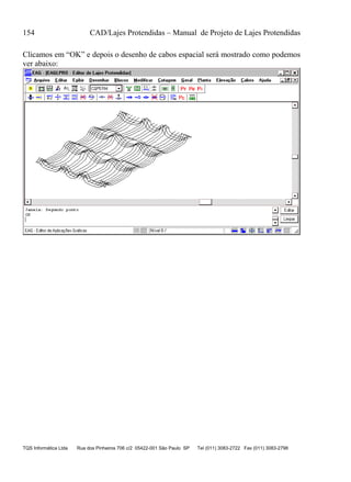 154 CAD/Lajes Protendidas – Manual de Projeto de Lajes Protendidas
TQS Informática Ltda Rua dos Pinheiros 706 c/2 05422-001 São Paulo SP Tel (011) 3083-2722 Fax (011) 3083-2798
Clicamos em “OK” e depois o desenho de cabos espacial será mostrado como podemos
ver abaixo:
 
