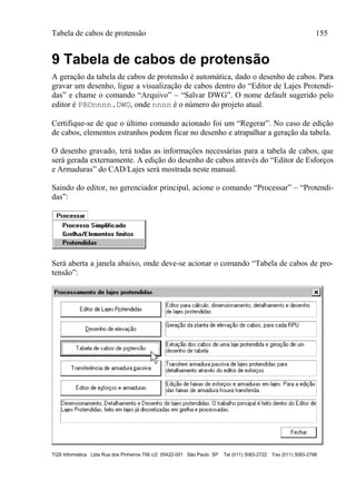 Tabela de cabos de protensão 155
TQS Informática Ltda Rua dos Pinheiros 706 c/2 05422-001 São Paulo SP Tel (011) 3083-2722 Fax (011) 3083-2798
9 Tabela de cabos de protensão
A geração da tabela de cabos de protensão é automática, dado o desenho de cabos. Para
gravar um desenho, ligue a visualização de cabos dentro do “Editor de Lajes Protendi-
das” e chame o comando “Arquivo” – “Salvar DWG”. O nome default sugerido pelo
editor é PROnnnn.DWG, onde nnnn é o número do projeto atual.
Certifique-se de que o último comando acionado foi um “Regerar”. No caso de edição
de cabos, elementos estranhos podem ficar no desenho e atrapalhar a geração da tabela.
O desenho gravado, terá todas as informações necessárias para a tabela de cabos, que
será gerada externamente. A edição do desenho de cabos através do “Editor de Esforços
e Armaduras” do CAD/Lajes será mostrada neste manual.
Saindo do editor, no gerenciador principal, acione o comando “Processar” – “Protendi-
das”:
Será aberta a janela abaixo, onde deve-se acionar o comando “Tabela de cabos de pro-
tensão”:
 
