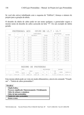 156 CAD/Lajes Protendidas – Manual de Projeto de Lajes Protendidas
TQS Informática Ltda Rua dos Pinheiros 706 c/2 05422-001 São Paulo SP Tel (011) 3083-2722 Fax (011) 3083-2798
Se você não estiver trabalhando com o esquema de “Edifício”, forneça o número de
projeto para a geração da tabela.
O desenho da tabela de cabos pode ter um nome qualquer; o gerenciador sugere o
mesmo nome do desenho de cabos acrescido da letra "T". Eis um exemplo de tabela
gerada:
CABO °
COMPRIMENTO
UNITARIO TOTAL A P I
BAINHA
ANCORAGENS
Q
PROTENSAO: ACO CP190 RB 12.7 - 12.7
C1 4 ° 12.7 4 30.75 124.20 4 4 122.60
C2 " 9 30.75 279.45 9 9 275.85
C3 " 4 30.75 124.20 4 4 122.60
C4 " 10 30.75 310.50 10 10 306.50
C5 " 6 30.75 186.30 6 6 183.90
C6 " 9 30.75 279.45 9 9 275.85
C7 " 4 30.75 124.20 4 4 122.60
C8 " 5 30.75 155.25 5 5 153.25
C9 " 10 30.75 310.50 10 10 306.50
C10 " 4 30.75 124.20 4 4 122.60
C11 " 12 30.75 372.60 12 12 367.80
C12 " 7 30.75 217.35 7 7 214.55
C13 " 10 30.75 310.50 10 10 306.50
C14 " 5 30.75 155.25 5 5 153.25
RESUMO DE PROTENSAO
° COMPR.
CABO
A P I
PESO
kg/m kg
COMPR
ANCORAGENS BAINHA
COMPR+4%
kg+4%
DIM
(mm)
3073.95 99993.76 2886.44 3001.90 3155.723034.355.4/1.44 ° 12.7
Esta mesma tabela pode ser vista em modo alfanumérico, através do comando “Visuali-
zar” - “Tabela de cabos protendidos”:
 