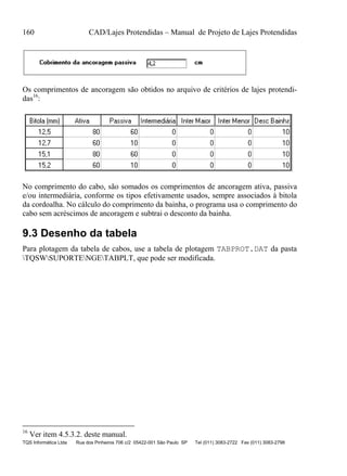 160 CAD/Lajes Protendidas – Manual de Projeto de Lajes Protendidas
TQS Informática Ltda Rua dos Pinheiros 706 c/2 05422-001 São Paulo SP Tel (011) 3083-2722 Fax (011) 3083-2798
Os comprimentos de ancoragem são obtidos no arquivo de critérios de lajes protendi-
das16
:
No comprimento do cabo, são somados os comprimentos de ancoragem ativa, passiva
e/ou intermediária, conforme os tipos efetivamente usados, sempre associados à bitola
da cordoalha. No cálculo do comprimento da bainha, o programa usa o comprimento do
cabo sem acréscimos de ancoragem e subtrai o desconto da bainha.
9.3 Desenho da tabela
Para plotagem da tabela de cabos, use a tabela de plotagem TABPROT.DAT da pasta
TQSWSUPORTENGETABPLT, que pode ser modificada.
16
Ver item 4.5.3.2. deste manual.
 