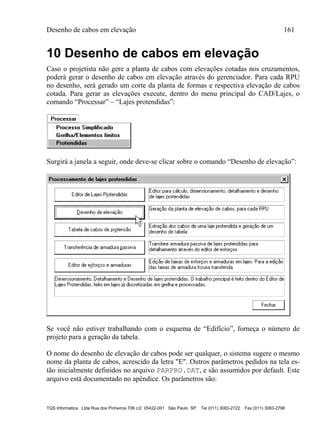 Desenho de cabos em elevação 161
TQS Informática Ltda Rua dos Pinheiros 706 c/2 05422-001 São Paulo SP Tel (011) 3083-2722 Fax (011) 3083-2798
10 Desenho de cabos em elevação
Caso o projetista não gere a planta de cabos com elevações cotadas nos cruzamentos,
poderá gerar o desenho de cabos em elevação através do gerenciador. Para cada RPU
no desenho, será gerado um corte da planta de formas e respectiva elevação de cabos
cotada. Para gerar as elevações execute, dentro do menu principal do CAD/Lajes, o
comando “Processar” – “Lajes protendidas”:
Surgirá a janela a seguir, onde deve-se clicar sobre o comando “Desenho de elevação”:
Se você não estiver trabalhando com o esquema de “Edifício”, forneça o número de
projeto para a geração da tabela.
O nome do desenho de elevação de cabos pode ser qualquer, o sistema sugere o mesmo
nome da planta de cabos, acrescido da letra "E". Outros parâmetros pedidos na tela es-
tão inicialmente definidos no arquivo PARPRO.DAT, e são assumidos por default. Este
arquivo está documentado no apêndice. Os parâmetros são:
 