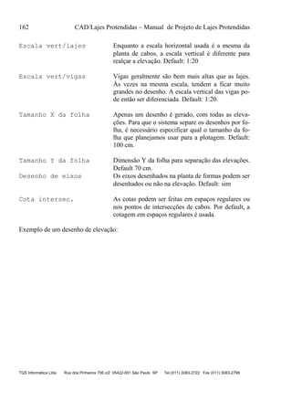 162 CAD/Lajes Protendidas – Manual de Projeto de Lajes Protendidas
TQS Informática Ltda Rua dos Pinheiros 706 c/2 05422-001 São Paulo SP Tel (011) 3083-2722 Fax (011) 3083-2798
Escala vert/lajes Enquanto a escala horizontal usada é a mesma da
planta de cabos, a escala vertical é diferente para
realçar a elevação. Default: 1:20
Escala vert/vigas Vigas geralmente são bem mais altas que as lajes.
Às vezes na mesma escala, tendem a ficar muito
grandes no desenho. A escala vertical das vigas po-
de então ser diferenciada. Default: 1:20.
Tamanho X da folha Apenas um desenho é gerado, com todas as eleva-
ções. Para que o sistema separe os desenhos por fo-
lha, é necessário especificar qual o tamanho da fo-
lha que planejamos usar para a plotagem. Default:
100 cm.
Tamanho Y da folha Dimensão Y da folha para separação das elevações.
Default 70 cm.
Desenho de eixos Os eixos desenhados na planta de formas podem ser
desenhados ou não na elevação. Default: sim
Cota intersec. As cotas podem ser feitas em espaços regulares ou
nos pontos de intersecções de cabos. Por default, a
cotagem em espaços regulares é usada.
Exemplo de um desenho de elevação:
 