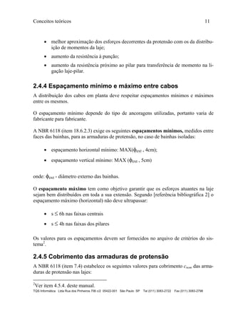 Conceitos teóricos 11
TQS Informática Ltda Rua dos Pinheiros 706 c/2 05422-001 São Paulo SP Tel (011) 3083-2722 Fax (011) 3083-2798
 melhor aproximação dos esforços decorrentes da protensão com os da distribu-
ição de momentos da laje;
 aumento da resistência à punção;
 aumento da resistência próximo ao pilar para transferência de momento na li-
gação laje-pilar.
2.4.4 Espaçamento mínimo e máximo entre cabos
A distribuição dos cabos em planta deve respeitar espaçamentos mínimos e máximos
entre os mesmos.
O espaçamento mínimo depende do tipo de ancoragens utilizadas, portanto varia de
fabricante para fabricante.
A NBR 6118 (item 18.6.2.3) exige os seguintes espaçamentos mínimos, medidos entre
faces das bainhas, para as armaduras de protensão, no caso de bainhas isoladas:
 espaçamento horizontal mínimo: MAX(ext , 4cm);
 espaçamento vertical mínimo: MAX (ext , 5cm)
onde: ext - diâmetro externo das bainhas.
O espaçamento máximo tem como objetivo garantir que os esforços atuantes na laje
sejam bem distribuídos em toda a sua extensão. Segundo [referência bibliográfica 2] o
espaçamento máximo (horizontal) não deve ultrapassar:
 s  6h nas faixas centrais
 s  4h nas faixas dos pilares
Os valores para os espaçamentos devem ser fornecidos no arquivo de critérios do sis-
tema2
.
2.4.5 Cobrimento das armaduras de protensão
A NBR 6118 (item 7.4) estabelece os seguintes valores para cobrimento cnom das arma-
duras de protensão nas lajes:
2
Ver item 4.5.4. deste manual.
 