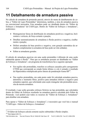 164 CAD/Lajes Protendidas – Manual de Projeto de Lajes Protendidas
TQS Informática Ltda Rua dos Pinheiros 706 c/2 05422-001 São Paulo SP Tel (011) 3083-2722 Fax (011) 3083-2798
11 Detalhamento de armadura passiva
No cálculo de armadura de protensão parcial, através do menu de detalhamento de ca-
bos, o “Editor de Lajes Protendidas” determinou, também, a área de armadura passiva
ou convencional necessária. Esta armadura pode ser detalhada dentro do “Editor de
Esforços e Armaduras” do CAD/Lajes. Dentro do “Editor de Esforços e Armaduras”,
poderemos:
 Homogeneizar faixas de distribuição de armaduras positivas e negativas, hori-
zontais e verticais, de força cortante e punção;
 Detalhar automaticamente de armaduras à flexão positiva e negativa, cisalha-
mento e punção;
 Definir armadura de base positiva e negativa, com geração automática da ar-
madura complementar (a armadura de base pode ser tela soldada);
 Editar as armaduras geradas.
O cálculo de armaduras passivas em uma seção protendida é diferente de uma seção
submetida apenas à flexão17
. Para que as armaduras possam ser detalhadas no “Editor
de Esforços e Armaduras”, um programa de transferência faz a seguinte operação:
 Em regiões não protendidas, transfere os esforços causados pelo carregamento
CTNM que corresponde ao estado limite último e a ele é somado o resultado
do Hiperestático multiplicado pelos fatores de ponderação Gama HP18
.
 Nas regiões protendidas, em cada ponto onde foi calculada armadura passiva,
determina o momento fletor, positivo para armadura inferior e negativo para
armadura superior, que solicitando uma seção retangular não protendida neces-
sita da mesma armadura.
O resultado, é que serão gravados esforços fictícios na laje protendida, que calculados
dentro do Editor de Esforços resultarão na armadura passiva calculada pelo Editor de
Protensão. você poderá usar todos os recursos do “Editor de Esforços e Armaduras”
para detalhar esta armadura.
Para operar o “Editor de Esforços e Armaduras”, é necessário que você leia o manual
"CAD/Lajes - Editor de Esforços e Armaduras".
17
O Editor de Esforços calcula somente seções submetidas à flexão simples.
18
Ver item 4.4.2.1.
 