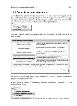 Detalhamento de armadura passiva 165
TQS Informática Ltda Rua dos Pinheiros 706 c/2 05422-001 São Paulo SP Tel (011) 3083-2722 Fax (011) 3083-2798
11.1 Como fazer a transferência
A transferência é feita em dois passos: primeiro você faz o processamento para transfe-
rir os esforços fictícios, correspondentes às armaduras passivas calculadas, e depois
você gera as faixas de distribuição de esforços para o editor. Para transferir as armadu-
ras passivas execute o comando “Processar” – “Lajes protendidas”:
Aparecerá a janela abaixo, onde deve-se executar o comando “Transferência de arma-
dura passiva”:
Se você não estiver trabalhando com o esquema de “Edifício”, forneça o número de
projeto para a geração da tabela.
E para gerar as faixas de distribuição execute o comando “Processar” – “Gre-
lha/Elementos finitos”:
 