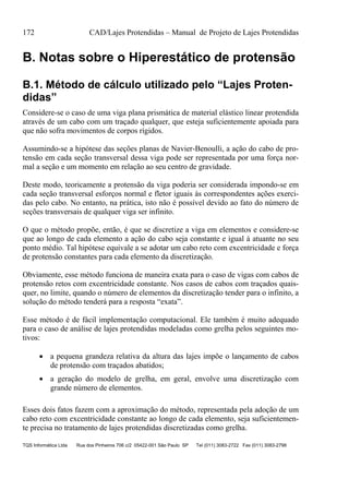 172 CAD/Lajes Protendidas – Manual de Projeto de Lajes Protendidas
TQS Informática Ltda Rua dos Pinheiros 706 c/2 05422-001 São Paulo SP Tel (011) 3083-2722 Fax (011) 3083-2798
B. Notas sobre o Hiperestático de protensão
B.1. Método de cálculo utilizado pelo “Lajes Proten-
didas”
Considere-se o caso de uma viga plana prismática de material elástico linear protendida
através de um cabo com um traçado qualquer, que esteja suficientemente apoiada para
que não sofra movimentos de corpos rígidos.
Assumindo-se a hipótese das seções planas de Navier-Benoulli, a ação do cabo de pro-
tensão em cada seção transversal dessa viga pode ser representada por uma força nor-
mal a seção e um momento em relação ao seu centro de gravidade.
Deste modo, teoricamente a protensão da viga poderia ser considerada impondo-se em
cada seção transversal esforços normal e fletor iguais às correspondentes ações exerci-
das pelo cabo. No entanto, na prática, isto não é possível devido ao fato do número de
seções transversais de qualquer viga ser infinito.
O que o método propõe, então, é que se discretize a viga em elementos e considere-se
que ao longo de cada elemento a ação do cabo seja constante e igual à atuante no seu
ponto médio. Tal hipótese equivale a se adotar um cabo reto com excentricidade e força
de protensão constantes para cada elemento da discretização.
Obviamente, esse método funciona de maneira exata para o caso de vigas com cabos de
protensão retos com excentricidade constante. Nos casos de cabos com traçados quais-
quer, no limite, quando o número de elementos da discretização tender para o infinito, a
solução do método tenderá para a resposta “exata”.
Esse método é de fácil implementação computacional. Ele também é muito adequado
para o caso de análise de lajes protendidas modeladas como grelha pelos seguintes mo-
tivos:
 a pequena grandeza relativa da altura das lajes impõe o lançamento de cabos
de protensão com traçados abatidos;
 a geração do modelo de grelha, em geral, envolve uma discretização com
grande número de elementos.
Esses dois fatos fazem com a aproximação do método, representada pela adoção de um
cabo reto com excentricidade constante ao longo de cada elemento, seja suficientemen-
te precisa no tratamento de lajes protendidas discretizadas como grelha.
 