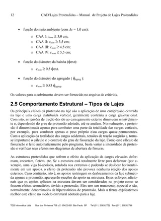 12 CAD/Lajes Protendidas – Manual de Projeto de Lajes Protendidas
TQS Informática Ltda Rua dos Pinheiros 706 c/2 05422-001 São Paulo SP Tel (011) 3083-2722 Fax (011) 3083-2798
 função do meio ambiente (com Δc = 1,0 cm):
o CAA I: cnom  3,0 cm;
o CAA II: cnom  3,5 cm;
o CAA III: cnom  4,5 cm;
o CAA IV: cnom  5,5 cm;
 função do diâmetro da bainha (ext):
o cnom  0,5 ext.
 função do diâmetro do agregado ( agreg ):
o cnom  0,83 agreg.
Os valores para o cobrimento devem ser fornecido no arquivo de critérios.
2.5 Comportamento Estrutural – Tipos de Lajes
Os principais efeitos da protensão na laje são a aplicação de uma compressão centrada
na laje e uma carga distribuída vertical, geralmente contrária a carga gravitacional.
Com isto, as tensões de tração devido ao carregamento externo diminuem sensivelmen-
te e, dependendo do grau de protensão adotado, até se anulam. Normalmente, a proten-
são é dimensionada apenas para combater uma parte da totalidade das cargas verticais,
por exemplo, para combater apenas o peso próprio e/ou cargas quase-permanentes.
Com a aplicação da totalidade das cargas acidentais, tensões de tração surgirão e, torna-
se importante o cálculo e o controle do grau de fissuração da laje. Como este cálculo de
fissuração é feito automaticamente pelo programa, basta variar a intensidade da proten-
são e verificar seus efeitos nos diagramas de abertura de fissuras.
As estruturas protendidas que sofrem o efeito da aplicação de cargas elevadas defor-
mam, encurtam, fletem, etc. Se a estrutura está totalmente livre para deformar (por e-
xemplo, uma viga bi-apoiada, rotulada nos extremos e podendo se deslocar horizontal-
mente em um apoio), o efeito da protensão não provoca nenhuma reação dos apoios
externos. Caso contrário, isto é, os apoios restringem os deslocamentos da laje submeti-
da apenas a protensão, aparecerão reações de apoio na estrutura. Estes esforços adicio-
nais que os apoios aplicam na estrutura devem ser considerados no projeto como se
fossem efeitos secundários devido a protensão. Eles tem um tratamento especial e são,
normalmente, denominados de hiperestáticos de protensão. Mais a frente explicaremos
melhor este efeito no modelo estrutural adotado para a laje.
 