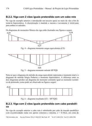 174 CAD/Lajes Protendidas – Manual de Projeto de Lajes Protendidas
TQS Informática Ltda Rua dos Pinheiros 706 c/2 05422-001 São Paulo SP Tel (011) 3083-2722 Fax (011) 3083-2798
B.2.2. Viga com 2 vãos iguais protendida com um cabo reto
Na viga do exemplo anterior é introduzido um terceiro apoio no meio do vão a fim de
torná-la hiperestática. A discretização é mantida a mesma e novamente é irrelevante
para ambos os métodos.
Os diagramas de momentos fletores da viga estão ilustrados nas figuras a seguir.
Fig. 4 – diagrama momento cargas equivalentes (CE)
Fig. 5 – diagrama momento método SP/TQS
Note-se que o diagrama do método da carga equivalente representa o momento total e o
diagrama do método Sérgio Pinheiro o momento hiperestático. A diferença entre os
dois diagramas produz um diagrama de momento constante igual ao momento isostáti-
co de protensão, como pode ser observado na figura a seguir:
Fig. 6 – diagrama resultante (CE – SP/TQS)
B.2.3. Viga com 2 vãos iguais protendida com cabo parabóli-
co
Na viga do exemplo anterior o cabo reto é substituído por cabo de traçado parabólico
com excentricidades nulas nos apoios extremos e máxima, e = 0.18cm, em cima do
 