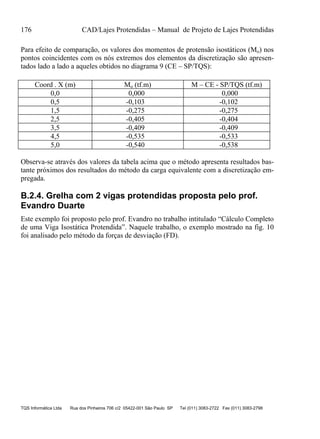 176 CAD/Lajes Protendidas – Manual de Projeto de Lajes Protendidas
TQS Informática Ltda Rua dos Pinheiros 706 c/2 05422-001 São Paulo SP Tel (011) 3083-2722 Fax (011) 3083-2798
Para efeito de comparação, os valores dos momentos de protensão isostáticos (Mo) nos
pontos coincidentes com os nós extremos dos elementos da discretização são apresen-
tados lado a lado a aqueles obtidos no diagrama 9 (CE – SP/TQS):
Coord . X (m) Mo (tf.m) M – CE - SP/TQS (tf.m)
0,0 0,000 0,000
0,5 -0,103 -0,102
1,5 -0,275 -0,275
2,5 -0,405 -0,404
3,5 -0,409 -0,409
4,5 -0,535 -0,533
5,0 -0,540 -0,538
Observa-se através dos valores da tabela acima que o método apresenta resultados bas-
tante próximos dos resultados do método da carga equivalente com a discretização em-
pregada.
B.2.4. Grelha com 2 vigas protendidas proposta pelo prof.
Evandro Duarte
Este exemplo foi proposto pelo prof. Evandro no trabalho intitulado “Cálculo Completo
de uma Viga Isostática Protendida”. Naquele trabalho, o exemplo mostrado na fig. 10
foi analisado pelo método da forças de desviação (FD).
 