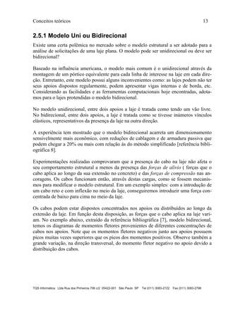 Conceitos teóricos 13
TQS Informática Ltda Rua dos Pinheiros 706 c/2 05422-001 São Paulo SP Tel (011) 3083-2722 Fax (011) 3083-2798
2.5.1 Modelo Uni ou Bidirecional
Existe uma certa polêmica no mercado sobre o modelo estrutural a ser adotado para a
análise de solicitações de uma laje plana. O modelo pode ser unidirecional ou deve ser
bidirecional?
Baseado na influência americana, o modelo mais comum é o unidirecional através da
montagem de um pórtico equivalente para cada linha de interesse na laje em cada dire-
ção. Entretanto, este modelo possui alguns inconvenientes como: as lajes podem não ter
seus apoios dispostos regularmente, podem apresentar vigas internas e de borda, etc.
Considerando as facilidades e as ferramentas computacionais hoje encontradas, adota-
mos para o lajes protendidas o modelo bidirecional.
No modelo unidirecional, entre dois apoios a laje é tratada como tendo um vão livre.
No bidirecional, entre dois apoios, a laje é tratada como se tivesse inúmeros vínculos
elásticos, representativos da presença da laje na outra direção.
A experiência tem mostrado que o modelo bidirecional acarreta um dimensionamento
sensivelmente mais econômico, com reduções de cablagem e de armadura passiva que
podem chegar a 20% ou mais com relação às do método simplificado [referência bibli-
ográfica 8].
Experimentações realizadas comprovaram que a presença do cabo na laje não afeta o
seu comportamento estrutural a menos da presença das forças de alívio ( forças que o
cabo aplica ao longo da sua extensão no concreto) e das forças de compressão nas an-
coragens. Os cabos funcionam então, através destas cargas, como se fossem mecanis-
mos para modificar o modelo estrutural. Em um exemplo simples: com a introdução de
um cabo reto e com inflexão no meio da laje, conseguiremos introduzir uma força con-
centrada de baixo para cima no meio da laje.
Os cabos podem estar dispostos concentrados nos apoios ou distribuídos ao longo da
extensão da laje. Em função desta disposição, as forças que o cabo aplica na laje vari-
am. No exemplo abaixo, extraído da referência bibliográfica [7], modelo bidirecional,
temos os diagramas de momentos fletores provenientes de diferentes concentrações de
cabos nos apoios. Note que os momentos fletores negativos junto aos apoios possuem
picos muitas vezes superiores que os picos dos momentos positivos. Observe também a
grande variação, na direção transversal, do momento fletor negativo no apoio devido a
distribuição dos cabos.
 