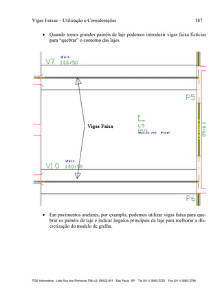 Vigas Faixas – Utilização e Considerações 187
TQS Informática Ltda Rua dos Pinheiros 706 c/2 05422-001 São Paulo SP Tel (011) 3083-2722 Fax (011) 3083-2798
 Quando temos grandes painéis de laje podemos introduzir vigas faixa fictícias
para “quebrar” o contorno das lajes.
 Em pavimentos anelares, por exemplo, podemos utilizar vigas faixa para que-
brar os painéis de laje e indicar ângulos principais da laje para melhorar a dis-
cretização do modelo de grelha.
 