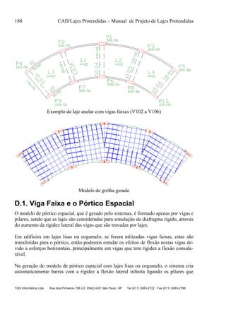 188 CAD/Lajes Protendidas – Manual de Projeto de Lajes Protendidas
TQS Informática Ltda Rua dos Pinheiros 706 c/2 05422-001 São Paulo SP Tel (011) 3083-2722 Fax (011) 3083-2798
Exemplo de laje anelar com vigas faixas (V102 a V106)
Modelo de grelha gerado
D.1. Viga Faixa e o Pórtico Espacial
O modelo de pórtico espacial, que é gerado pelo sistemas, é formado apenas por vigas e
pilares, sendo que as lajes são consideradas para simulação do diafragma rígido, através
do aumento da rigidez lateral das vigas que são travadas por lajes.
Em edifícios em lajes lisas ou cogumelo, se forem utilizadas vigas faixas, estas são
transferidas para o pórtico, então podemos estudar os efeitos de flexão nestas vigas de-
vido a esforços horizontais, principalmente em vigas que tem rigidez a flexão conside-
rável.
Na geração do modelo de pórtico espacial com lajes lisas ou cogumelo, o sistema cria
automaticamente barras com a rigidez a flexão lateral infinita ligando os pilares que
 