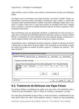 Vigas Faixas – Utilização e Considerações 189
TQS Informática Ltda Rua dos Pinheiros 706 c/2 05422-001 São Paulo SP Tel (011) 3083-2722 Fax (011) 3083-2798
estão isolados a outros 2 pilares, para simular o funcionamento da laje como diafragma
rígido.
Em alguns casos, em estruturas com vigas de borda e um núcleo “isolado” interno, re-
presentando a caixa de escada e elevadores, formado por vigas e pilares, o sistema não
consegue montar automaticamente o modelo associando o diafragma rígido entre o con-
torno e o núcleo. Neste caso as vigas faixas podem ser utilizadas para fazer a ligação
entre o contorno e o núcleo no modelo de pórtico espacial, de forma a equalizar os des-
locamentos horizontais.
Não consideramos que seja apropriado considerar a colaboração das lajes de pouca ri-
gidez para verificação da estabilidade global da edificação, porque os esforços obtidos
devido a solicitações de vento geralmente são muito grandes quando consideramos a
inércia integral (estádio I) das vigas faixas de laje que se ligam aos pilares.
Aconselhamos, para a modelagem de pórtico espacial, a adoção de redutores de inércia
a flexão para as vigas faixas de pouca rigidez. Este item pode ser encontrado no menu
de critérios de geração do modelo de pórtico espacial, “Condições de contorno”, “Re-
dutor de flexão” :
D.2. Tratamento de Esforços nas Vigas Faixas
Os esforços obtidos na modelagem de grelha com vigas faixa, são transferidos para o
“Editor de Lajes Protendidas” e para o “Editor de Esforços e Armaduras” em lajes.
Em vigas faixa protendidas de pouca altura, é usual em projetos, o detalhamento de um
único perfil típico dos cabos. Então podemos utilizar o sistema de lajes protendidas
 
