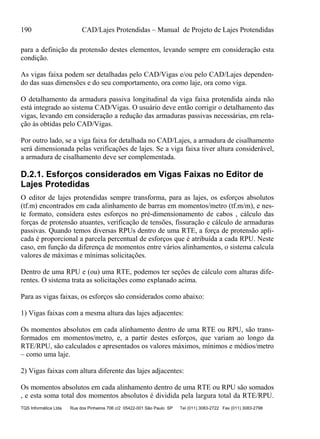 190 CAD/Lajes Protendidas – Manual de Projeto de Lajes Protendidas
TQS Informática Ltda Rua dos Pinheiros 706 c/2 05422-001 São Paulo SP Tel (011) 3083-2722 Fax (011) 3083-2798
para a definição da protensão destes elementos, levando sempre em consideração esta
condição.
As vigas faixa podem ser detalhadas pelo CAD/Vigas e/ou pelo CAD/Lajes dependen-
do das suas dimensões e do seu comportamento, ora como laje, ora como viga.
O detalhamento da armadura passiva longitudinal da viga faixa protendida ainda não
está integrado ao sistema CAD/Vigas. O usuário deve então corrigir o detalhamento das
vigas, levando em consideração a redução das armaduras passivas necessárias, em rela-
ção às obtidas pelo CAD/Vigas.
Por outro lado, se a viga faixa for detalhada no CAD/Lajes, a armadura de cisalhamento
será dimensionada pelas verificações de lajes. Se a viga faixa tiver altura considerável,
a armadura de cisalhamento deve ser complementada.
D.2.1. Esforços considerados em Vigas Faixas no Editor de
Lajes Protedidas
O editor de lajes protendidas sempre transforma, para as lajes, os esforços absolutos
(tf.m) encontrados em cada alinhamento de barras em momentos/metro (tf.m/m), e nes-
te formato, considera estes esforços no pré-dimensionamento de cabos , cálculo das
forças de protensão atuantes, verificação de tensões, fissuração e cálculo de armaduras
passivas. Quando temos diversas RPUs dentro de uma RTE, a força de protensão apli-
cada é proporcional a parcela percentual de esforços que é atribuída a cada RPU. Neste
caso, em função da diferença de momentos entre vários alinhamentos, o sistema calcula
valores de máximas e mínimas solicitações.
Dentro de uma RPU e (ou) uma RTE, podemos ter seções de cálculo com alturas dife-
rentes. O sistema trata as solicitações como explanado acima.
Para as vigas faixas, os esforços são considerados como abaixo:
1) Vigas faixas com a mesma altura das lajes adjacentes:
Os momentos absolutos em cada alinhamento dentro de uma RTE ou RPU, são trans-
formados em momentos/metro, e, a partir destes esforços, que variam ao longo da
RTE/RPU, são calculados e apresentados os valores máximos, mínimos e médios/metro
– como uma laje.
2) Vigas faixas com altura diferente das lajes adjacentes:
Os momentos absolutos em cada alinhamento dentro de uma RTE ou RPU são somados
, e esta soma total dos momentos absolutos é dividida pela largura total da RTE/RPU.
 
