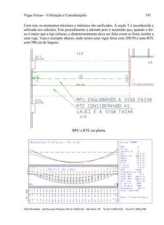 Vigas Faixas – Utilização e Considerações 191
TQS Informática Ltda Rua dos Pinheiros 706 c/2 05422-001 São Paulo SP Tel (011) 3083-2722 Fax (011) 3083-2798
Com isto, os momentos máximos e mínimos são unificados. A seção T é reconhecida e
utilizada nos cálculos. Este procedimento é adotado pois é assumido que, quando a fai-
xa é maior que a laje (altura), o dimensionamento deve ser feito como se fosse similar a
uma viga. Veja o exemplo abaixo, onde temos uma vigas faixa com 200/50 e uma RTE
com 500 cm de largura:
RPU e RTE em planta
 