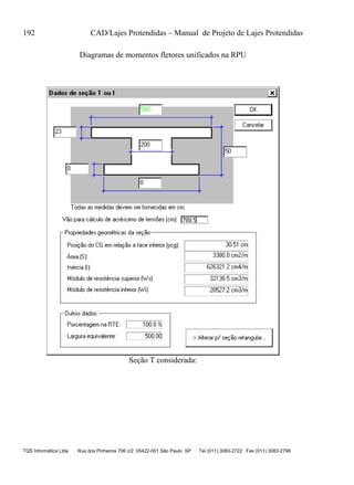 192 CAD/Lajes Protendidas – Manual de Projeto de Lajes Protendidas
TQS Informática Ltda Rua dos Pinheiros 706 c/2 05422-001 São Paulo SP Tel (011) 3083-2722 Fax (011) 3083-2798
Diagramas de momentos fletores unificados na RPU
Seção T considerada:
 