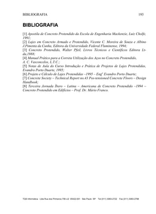 BIBLIOGRAFIA 193
TQS Informática Ltda Rua dos Pinheiros 706 c/2 05422-001 São Paulo SP Tel (011) 3083-2722 Fax (011) 3083-2798
BIBLIOGRAFIA
[1] Apostila de Concreto Protendido da Escola de Engenharia Mackenzie, Luiz Cholfe,
1991;
[2] Lajes em Concreto Armado e Protendido, Vicente C. Moreira de Souza e Albino
J.Pimenta da Cunha, Editora da Universidade Federal Fluminense, 1994;
[3] Concreto Protendido, Walter Pfeil, Livros Técnicos e Científicos Editora Lt-
da,1988;
[4] Manual Prático para a Correta Utilização dos Aços no Concreto Protendido,
A. C. Vasconcelos, L.T.C.;
[5] Notas de Aula do Curso Introdução e Prática de Projetos de Lajes Protendidas,
Evandro Porto Duarte, 1995;
[6] Projeto e Cálculo de Lajes Protendidas –1995 – Engo
Evandro Porto Duarte;
[7] Concrete Society – Technical Report no.43 Pos-tensioned Concrete Floors – Design
Handbook;
[8] Terceira Jornada Íbero – Latina – Americana de Concreto Protendido –1994 –
Concreto Protendido em Edifícios – Prof. Dr. Mário Franco.
 