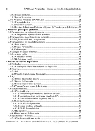 II CAD/Lajes Protendidas – Manual de Projeto de Lajes Protendidas
TQS Informática Ltda Rua dos Pinheiros 706 c/2 05422-001 São Paulo SP Tel (011) 3083-2722 Fax (011) 3083-2798
2.8.1 Perdas Imediatas ...........................................................................................33
2.8.2 Perdas Retardadas.........................................................................................35
2.9 O Projeto de Protensão no CAD/Lajes ................................................................35
2.9.1 Etapas do Projeto ..........................................................................................35
2.9.2 Modelo de Cálculo........................................................................................36
2.9.3 Regiões de Protensão Uniforme e Regiões de Transferência de Esforços....37
3 Modelo de grelha para protensão............................................................................40
3.1 Carregamentos para dimensionamento ................................................................40
3.1.1 Carregamento hiperestático de protensão .....................................................41
3.2 Carregamentos e combinações de protensão........................................................41
3.3 Definição automática de carregamentos ..............................................................43
3.4 Carregamentos no modelador estrutural ..............................................................44
3.4.1 Peso próprio..................................................................................................45
3.4.2 Cargas Permanentes......................................................................................45
3.4.3 Sobrecargas...................................................................................................45
3.5 Extração dos dados de fôrmas..............................................................................45
3.6 Geração da grelha ................................................................................................46
3.6.1 Controle do modelo ......................................................................................48
3.6.2 Definição de capitéis.....................................................................................50
4 Arquivo de critérios de protensão ...........................................................................52
4.1 Cordoalhas...........................................................................................................56
4.1.1 Cálculo para cordoalhas aderentes ou engraxadas........................................56
4.2 Concreto...............................................................................................................56
4.2.1 Fck ................................................................................................................57
4.2.2 Módulo de elasticidade do concreto .............................................................57
4.3 Aço.......................................................................................................................57
4.3.1 Bitolas de armadura passiva .........................................................................58
4.3.2 Bitolas de Protensão .....................................................................................58
4.3.3 Coeficientes de atrito e perdas......................................................................59
4.3.4 Valores Característicos de Protensão............................................................60
4.4 Dimensionamento................................................................................................61
4.4.1 Critérios Gerais.............................................................................................61
4.4.1.1 Momento negativo máximo de cálculo da RPU....................................62
4.4.1.2 Momento positivo máximo de cálculo da RPU ....................................62
4.4.1.3 Espaçamento máximo de pontos na RPU .............................................62
4.4.2 Solicitações normais .....................................................................................62
4.4.2.1 E.L.U Ato da protensão ........................................................................63
4.4.2.2 Estado limite de utilização....................................................................63
4.4.2.3 E.L.U. Tempo Infinito ..........................................................................65
4.4.3 Hiperestático.................................................................................................65
4.4.4 Força Normal de Protensão...........................................................................65
4.5 Detalhamento - Critérios......................................................................................66
4.5.1 Criação automática de apoios .......................................................................66
 
