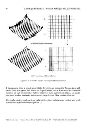 14 CAD/Lajes Protendidas – Manual de Projeto de Lajes Protendidas
TQS Informática Ltda Rua dos Pinheiros 706 c/2 05422-001 São Paulo SP Tel (011) 3083-2722 Fax (011) 3083-2798
É interessante notar a grande diversidade de valores de momentos fletores, principal-
mente junto aos apoios, em função da disposição dos cabos. Para o efetivo dimensio-
namento da laje, os momentos fletores negativos numa determinada região, são adota-
dos como sendo a média dos momentos ao longo de uma faixa, transversalmente.
O modelo unidirecional que trata cada pórtico plano isoladamente conduz, em geral,
aos resultados [referência bibliográfica 7]:
 