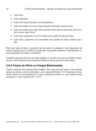 16 CAD/Lajes Protendidas – Manual de Projeto de Lajes Protendidas
TQS Informática Ltda Rua dos Pinheiros 706 c/2 05422-001 São Paulo SP Tel (011) 3083-2722 Fax (011) 3083-2798
 Lajes lisas;
 Lajes cogumelo;
 Lajes com vigas de borda e/ou intermediárias;
 Lajes nervuradas em uma ou duas direções (protensão nas nervuras);
 Lajes nervuradas com vigas faixa passando pelos apoios (protensão nas nervu-
ras e/ou nas vigas faixa);
 Lajes lisas, cogumelos e/ou nervuradas com capitéis da altura da laje;
 Lajes lisas, cogumelos e/ou nervuradas com capitéis de altura maiores que a
laje.
Para estes tipos de lajes, a geometria da laje pode ser qualquer e com disposições de
pilares quaisquer pois o modelo de grelha que será gerado traduzirá a consideração cor-
reta da geometria de todos os elementos.
Também a presença de furos nas lajes poderão ser levados em conta no modelo estrutu-
ral pois a discretização do pavimento já elimina as barras presentes nestes furos.
2.5.3 Forças de Alívio ou Cargas Balanceadas
Vamos examinar uma estrutura bem simples: uma viga com dois apoios com restrição
apenas na direção vertical submetida a uma carga distribuída “q”. O diagrama de mo-
mentos fletores é uma parábola de 2o
grau, conhecida de todos e o valor máximo deste
momento é o valor conhecido M = ql2
/8.
 