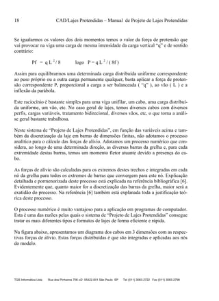 18 CAD/Lajes Protendidas – Manual de Projeto de Lajes Protendidas
TQS Informática Ltda Rua dos Pinheiros 706 c/2 05422-001 São Paulo SP Tel (011) 3083-2722 Fax (011) 3083-2798
Se igualarmos os valores dos dois momentos temos o valor da força de protensão que
vai provocar na viga uma carga de mesma intensidade da carga vertical “q” e de sentido
contrário:
Pf = q L 2
/ 8 logo P = q L 2
/ ( 8f )
Assim para equilibrarmos uma determinada carga distribuída uniforme correspondente
ao peso próprio ou a outra carga permanente qualquer, basta aplicar a força de proten-
são correspondente P, proporcional a carga a ser balanceada ( “q” ), ao vão ( L ) e a
inflexão da parábola.
Este raciocínio é bastante simples para uma viga unifilar, um cabo, uma carga distribuí-
da uniforme, um vão, etc. No caso geral de lajes, temos diversos cabos com diversos
perfis, cargas variáveis, tratamento bidirecional, diversos vãos, etc, o que torna a análi-
se geral bastante trabalhosa.
Neste sistema de “Projeto de Lajes Protendidas”, em função das variáveis acima e tam-
bém da discretização da laje em barras de dimensões finitas, não adotamos o processo
analítico para o cálculo das forças de alívio. Adotamos um processo numérico que con-
sidera, ao longo de uma determinada direção, as diversas barras da grelha e, para cada
extremidade destas barras, temos um momento fletor atuante devido a presença do ca-
bo.
As forças de alívio são calculadas para os extremos destes trechos e integradas em cada
nó da grelha para todos os extremos de barras que convergem para este nó. Explicação
detalhada e pormenorizada deste processo está explicada na referência bibliográfica [6].
Evidentemente que, quanto maior for a discretização das barras da grelha, maior será a
exatidão do processo. Na referência [6] também está explanada toda a justificação teó-
rica deste processo.
O processo numérico é muito vantajoso para a aplicação em programas de computador.
Esta é uma das razões pelas quais o sistema de “Projeto de Lajes Protendidas” consegue
tratar os mais diferentes tipos e formatos de lajes de forma eficiente e rápida.
Na figura abaixo, apresentamos um diagrama dos cabos em 3 dimensões com as respec-
tivas forças de alívio. Estas forças distribuídas é que são integradas e aplicadas aos nós
do modelo.
 