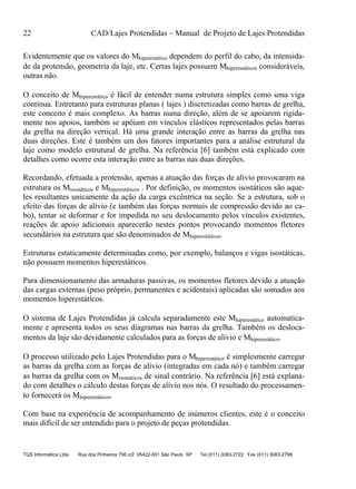 22 CAD/Lajes Protendidas – Manual de Projeto de Lajes Protendidas
TQS Informática Ltda Rua dos Pinheiros 706 c/2 05422-001 São Paulo SP Tel (011) 3083-2722 Fax (011) 3083-2798
Evidentemente que os valores do Mhiperestático dependem do perfil do cabo, da intensida-
de da protensão, geometria da laje, etc. Certas lajes possuem Mhiperestáticos consideráveis,
outras não.
O conceito de Mhiperestático é fácil de entender numa estrutura simples como uma viga
contínua. Entretanto para estruturas planas ( lajes ) discretizadas como barras de grelha,
este conceito é mais complexo. As barras numa direção, além de se apoiarem rigida-
mente nos apoios, também se apóiam em vínculos elásticos representados pelas barras
da grelha na direção vertical. Há uma grande interação entre as barras da grelha nas
duas direções. Este é também um dos fatores importantes para a análise estrutural da
laje como modelo estrutural de grelha. Na referência [6] também está explicado com
detalhes como ocorre esta interação entre as barras nas duas direções.
Recordando, efetuada a protensão, apenas a atuação das forças de alívio provocaram na
estrutura os Misostáticos e Mhiperestáticos . Por definição, os momentos isostáticos são aque-
les resultantes unicamente da ação da carga excêntrica na seção. Se a estrutura, sob o
efeito das forças de alívio (e também das forças normais de compressão devido ao ca-
bo), tentar se deformar e for impedida no seu deslocamento pelos vínculos existentes,
reações de apoio adicionais aparecerão nestes pontos provocando momentos fletores
secundários na estrutura que são denominados de Mhiperestáticos.
Estruturas estaticamente determinadas como, por exemplo, balanços e vigas isostáticas,
não possuem momentos hiperestáticos.
Para dimensionamento das armaduras passivas, os momentos fletores devido a atuação
das cargas externas (peso próprio, permanentes e acidentais) aplicadas são somados aos
momentos hiperestáticos.
O sistema de Lajes Protendidas já calcula separadamente este Mhiperestático automatica-
mente e apresenta todos os seus diagramas nas barras da grelha. Também os desloca-
mentos da laje são devidamente calculados para as forças de alívio e Mhiperestático.
O processo utilizado pelo Lajes Protendidas para o Mhiperestático é simplesmente carregar
as barras da grelha com as forças de alívio (integradas em cada nó) e também carregar
as barras da grelha com os Misostáticos de sinal contrário. Na referência [6] está explana-
do com detalhes o cálculo destas forças de alívio nos nós. O resultado do processamen-
to fornecerá os Mhiperestáticos.
Com base na experiência de acompanhamento de inúmeros clientes, este é o conceito
mais difícil de ser entendido para o projeto de peças protendidas.
 