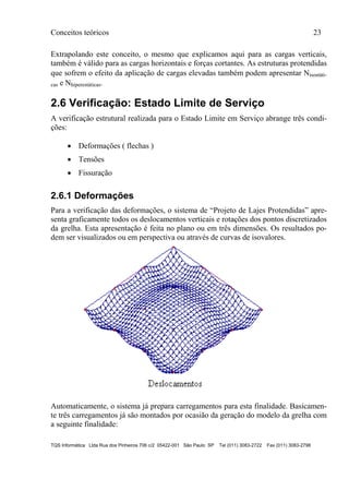 Conceitos teóricos 23
TQS Informática Ltda Rua dos Pinheiros 706 c/2 05422-001 São Paulo SP Tel (011) 3083-2722 Fax (011) 3083-2798
Extrapolando este conceito, o mesmo que explicamos aqui para as cargas verticais,
também é válido para as cargas horizontais e forças cortantes. As estruturas protendidas
que sofrem o efeito da aplicação de cargas elevadas também podem apresentar Nisostáti-
cas e Nhiperestáticas.
2.6 Verificação: Estado Limite de Serviço
A verificação estrutural realizada para o Estado Limite em Serviço abrange três condi-
ções:
 Deformações ( flechas )
 Tensões
 Fissuração
2.6.1 Deformações
Para a verificação das deformações, o sistema de “Projeto de Lajes Protendidas” apre-
senta graficamente todos os deslocamentos verticais e rotações dos pontos discretizados
da grelha. Esta apresentação é feita no plano ou em três dimensões. Os resultados po-
dem ser visualizados ou em perspectiva ou através de curvas de isovalores.
Automaticamente, o sistema já prepara carregamentos para esta finalidade. Basicamen-
te três carregamentos já são montados por ocasião da geração do modelo da grelha com
a seguinte finalidade:
 