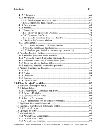Introdução III
TQS Informática Ltda Rua dos Pinheiros 706 c/2 05422-001 São Paulo SP Tel (011) 3083-2722 Fax (011) 3083-2798
4.5.2 Cobrimentos .................................................................................................66
4.5.3 Ancoragem ...................................................................................................67
4.5.3.1 Cobrimento da ancoragem passiva .......................................................67
4.5.3.2 Comprimento de ancoragem.................................................................68
4.5.4 Espaçamentos...............................................................................................69
4.5.5 Bainhas.........................................................................................................69
4.5.6 Geometria.....................................................................................................70
4.5.6.1 Início/Fim de cabos no CG da laje .......................................................70
4.5.6.2 Geometria dos Cabos............................................................................70
4.5.6.3 Cálculo automático dos pontos de inflexão ..........................................75
4.5.6.4 Raio de Curvatura Mínimo...................................................................75
4.5.7 Outros critérios.............................................................................................76
4.5.7.1 Número padrão de cordoalhas por cabo ...............................................76
4.5.7.2 Bitola padrão para detalhamento ..........................................................76
4.5.7.3 Redutor quant inicial de cabos/carreg q. perman (%)...........................76
4.6 Armadura Passiva - Critérios...............................................................................77
4.6.1 Armadura passiva no ato da protensão.........................................................77
4.6.2 Processo de cálculo de armadura mínima p/ELU.........................................77
4.6.3 Módulo de elasticidade do aço/armadura passiva.........................................78
4.6.4 Bitola para cálculo de altura útil...................................................................78
4.6.5 Acréscimo de tensão na armadura protendida..............................................78
4.7 Arquivo de critérios de desenho ..........................................................................78
4.7.1 Níveis ...........................................................................................................80
4.7.2 Textos...........................................................................................................80
4.7.3 Dimensões ....................................................................................................80
4.7.4 Controles ......................................................................................................81
4.7.5 Títulos/Blocos ..............................................................................................81
5 O Editor de Lajes Protendidas................................................................................82
5.1 Entidades tratadas pelo editor..............................................................................83
5.2 A Tela do Editor..................................................................................................84
5.2.1 Menu Principal (Comandos do Editor).........................................................84
5.2.2 Escalas e Unidades .......................................................................................89
5.2.3 Comandos Transparentes..............................................................................90
5.2.4 Barra de Ferramentas....................................................................................90
5.2.4.1 Trabalhando com as barras de ferramentas...........................................93
5.3 Regiões de Protensão Uniforme (RPUs) .............................................................95
5.4 Regiões de Transferência de Esforços (RTEs) ....................................................95
5.5 A RPU em elevação.............................................................................................95
5.6 Operação do editor ..............................................................................................96
5.7 Modos de Edição.................................................................................................96
5.7.1 Parâmetros de Visualização..........................................................................97
5.7.2 Parâmetros de Formas ..................................................................................98
5.7.3 Parâmetros de Diagramas.............................................................................98
 