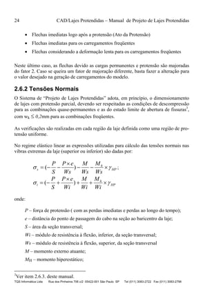 24 CAD/Lajes Protendidas – Manual de Projeto de Lajes Protendidas
TQS Informática Ltda Rua dos Pinheiros 706 c/2 05422-001 São Paulo SP Tel (011) 3083-2722 Fax (011) 3083-2798
 Flechas imediatas logo após a protensão (Ato da Protensão)
 Flechas imediatas para os carregamentos freqüentes
 Flechas considerando a deformação lenta para os carregamentos freqüentes
Neste último caso, as flechas devido as cargas permanentes e protensão são majoradas
do fator 2. Caso se queira um fator de majoração diferente, basta fazer a alteração para
o valor desejado na geração de carregamentos do modelo.
2.6.2 Tensões Normais
O Sistema de “Projeto de Lajes Protendidas” adota, em princípio, o dimensionamento
de lajes com protensão parcial, devendo ser respeitadas as condições de descompressão
para as combinações quase-permanentes e as do estado limite de abertura de fissuras3
,
com wk  0,2mm para as combinações freqüentes.
As verificações são realizadas em cada região da laje definida como uma região de pro-
tensão uniforme.
No regime elástico linear as expressões utilizadas para cálculo das tensões normais nas
vibras extremas da laje (superior ou inferior) são dadas por:
HP
h
s
Ws
M
Ws
M
Ws
eP
S
P
 

 )( ;
HP
h
i
Wi
M
Wi
M
Wi
eP
S
P
 

 )(
onde:
P – força de protensão ( com as perdas imediatas e perdas ao longo do tempo);
e – distância do ponto de passagem do cabo na seção ao baricentro da laje;
S – área da seção transversal;
Wi – módulo de resistência à flexão, inferior, da seção transversal;
Ws – módulo de resistência à flexão, superior, da seção transversal
M – momento externo atuante;
MH – momento hiperestático;
3
Ver item 2.6.3. deste manual.
 