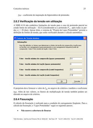 Conceitos teóricos 25
TQS Informática Ltda Rua dos Pinheiros 706 c/2 05422-001 São Paulo SP Tel (011) 3083-2722 Fax (011) 3083-2798
HP – coeficiente de majoração do hiperestático de protensão.
2.6.3 Verificação da tensão em utilização
A NBR 6118 não estabelece limitações de tensão para o caso de protensão parcial no
estado limite de utilização – ELS (considerando-se a protensão P , após todas as per-
das e j > 28 dias). Apesar disto, o sistema de “Projeto de Lajes Protendidas” permite a
definição de limites de tensão, que serão verificados durante o cálculo automático:
O projetista deve fornecer o valor do fck no arquivo de critérios e também o coeficiente
HP. Além de tais valores, os fatores de multiplicação de tensão também podem ser
alterado no arquivo de critérios.
2.6.4 Fissuração
O cálculo da fissuração é realizado para a condição de carregamento freqüente. Para o
cálculo da fissuração, o “Lajes Protendidas” segue os seguintes passos:
 Não ocorre a abertura de fissuras
 