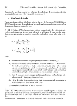 26 CAD/Lajes Protendidas – Manual de Projeto de Lajes Protendidas
TQS Informática Ltda Rua dos Pinheiros 706 c/2 05422-001 São Paulo SP Tel (011) 3083-2722 Fax (011) 3083-2798
Se as tensões nas fibras superiores e inferiores da seção forem de compressão, não há a
abertura de fissuras e seu valor é assumido como sendo 0.
 Com Tensão de tração
Neste caso é necessário o cálculo do valor da abertura de fissuras. A NBR 6118 (item
13.4.2) considera que a fissuração é nociva quando a abertura das fissuras na superfície
do concreto ultrapassa o valor 0,2 mm.
A NBR 6118, item 17.3.3.2 apresenta um método para estimativa dos valores caracte-
rísticos das fissuras, que leva em conta a área de envolvimento de cada uma das arma-
dura, sendo apresentadas as seguintes expressões e adotado o menor valor entre as du-
as:
ctm
si
si
sii
k
fE
w


 3
5,12 1







 45
4
5,12 1 rsi
sii
k
E
w




onde:
i – diâmetro da armadura i, que protege a região de envolvimento Acri ;
si – tensão de tração no centro armadura i, calculada no Estádio II. Nos elemen-
tos protendidos, o valor de si é o acréscimo de tensão entre o estado limite
de descompressão (antigo estado convencional de neutralização4
) e o estado
de carregamento considerado; neste cálculo será levada em conta a totalidade
da armadura de tração, inclusive os cabos que estejam em bainha;
ri – taxa de armadura (passiva ou protendida que não esteja em bainha) em rela-
ção a respectiva área de envolvimento Acri ;
Acri – área da região de envolvimento de concreto protegida pela armadura i e
constituída por um quadrado de lados 15i ;
Esi – módulo de elasticidade do aço da armadura i ;
4
NBR 7197 - “O estado convencional de neutralização é obtido a partir da situação em
que existem apenas os esforços devidos a protensão, acrescentando-se solicitações ade-
quadas que tornem nulas as tensões no concreto em toda a seção transversal considera-
da.”
 