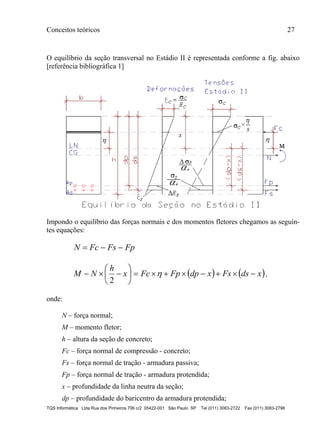 Conceitos teóricos 27
TQS Informática Ltda Rua dos Pinheiros 706 c/2 05422-001 São Paulo SP Tel (011) 3083-2722 Fax (011) 3083-2798
O equilíbrio da seção transversal no Estádio II é representada conforme a fig. abaixo
[referência bibliográfica 1]
Impondo o equilíbrio das forças normais e dos momentos fletores chegamos as seguin-
tes equações:
FpFsFcN 
   xdsFsxdpFpFcx
h
NM 





 
2
,
onde:
N – força normal;
M – momento fletor;
h – altura da seção de concreto;
Fc – força normal de compressão - concreto;
Fs – força normal de tração - armadura passiva;
Fp – força normal de tração - armadura protendida;
x – profundidade da linha neutra da seção;
dp – profundidade do baricentro da armadura protendida;
 