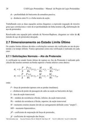 28 CAD/Lajes Protendidas – Manual de Projeto de Lajes Protendidas
TQS Informática Ltda Rua dos Pinheiros 706 c/2 05422-001 São Paulo SP Tel (011) 3083-2722 Fax (011) 3083-2798
ds – profundidade do baricentro da armadura passiva;
 – distância entre Fc e a linha neutra da seção.
Trabalhando com as duas equações acima chegamos a expressão (equação de terceiro
grau) que correlaciona o valor de x (profundidade da linha neutra) e Ep (deformação do
aço de protensão).
Resolvendo esta equação pelo método de Newton-Raphson, chegamos ao valor de σs
(tensão do aço de protensão) desejado.
2.7 Dimensionamento ao Estado Limite Último
Os estados limites últimos devidos a solicitações normais são verificados no ato da pro-
tensão e no tempo infinito. Vamos apresentar como esta verificação é realizada em cada
caso:
2.7.1 Solicitações Normais – Ato da Protensão
A verificação no estado limite último de ruptura no Ato da Protensão é realizado pelo
cálculo das tensões normais na borda superior e borda inferior como abaixo:
HP
h
fPs
Ws
M
Ws
M
Ws
eP
S
P
 

 )( ;
HP
h
fPi
Wi
M
Wi
M
Wi
eP
S
P
 

 )(
onde:
P – força de protensão (apenas com as perdas imediatas);
e – distância do ponto de passagem do cabo na seção ao baricentro da laje;
S – área da seção transversal;
Wi – módulo de resistência à flexão, inferior, da seção transversal;
Ws – módulo de resistência à flexão, superior, da seção transversal
M – momento externo atuante devido ao carregamento definido como “atopro”;
MH – momento hiperestático;
P – coeficiente de majoração da força de protensão;
f – coeficiente de majoração das forças;
 