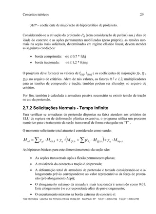 Conceitos teóricos 29
TQS Informática Ltda Rua dos Pinheiros 706 c/2 05422-001 São Paulo SP Tel (011) 3083-2722 Fax (011) 3083-2798
HP – coeficiente de majoração do hiperestático de protensão.
Considerando-se a ativação da protensão P0 (sem consideração de perdas) aos j dias de
idade do concreto e as ações permanentes mobilizadas (peso próprio), as tensões nor-
mais na seção mais solicitada, determinadas em regime elástico linear, devem atender
as seguintes condições:
 borda comprimida: c  0,7 * fckj
 borda tracionada: t  1,2 * fctmj
O projetista deve fornecer os valores de fckj, fctmj e os coeficientes de majoração P, f e
HP no arquivo de critérios. Além de tais valores, os fatores 0,7 e 1,2, multiplicadores
para as tensões de compressão e tração, também podem ser alterados no arquivo de
critérios.
Por fim, também é calculada a armadura passiva necessário se existir tensão de tração
no ato da protensão.
2.7.2 Solicitações Normais - Tempo Infinito
Para verificar se armaduras de protensão dispostas na faixa atendem aos critérios do
ELU de ruptura ou de deformação plástica excessiva, o programa utiliza um processo
numérico para o tratamento da seção transversal de forma retangular ou “T” .
O momento solicitante total atuante é considerado como sendo:
  khipqkQjjkQqkGigisd MMMMM ,,0,1,   
As hipóteses básicas para este dimensionamento da seção são:
 As seções transversais após a flexão permanecem planas;
 A resistência do concreto a tração é desprezada;
 A deformação total da armadura de protensão é tomada considerando-se o a-
longamento prévio correspondente ao valor representativo da força de proten-
são (pré-alongamento εpi);
 O alongamento máximo da armadura mais tracionada é assumido como 0.01.
Este alongamento é o correspondente além do pré-alongamento;
 O encurtamento máximo na borda extrema do concreto é:
 