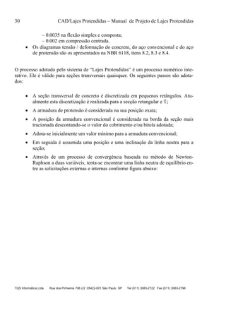 30 CAD/Lajes Protendidas – Manual de Projeto de Lajes Protendidas
TQS Informática Ltda Rua dos Pinheiros 706 c/2 05422-001 São Paulo SP Tel (011) 3083-2722 Fax (011) 3083-2798
– 0.0035 na flexão simples e composta;
– 0.002 em compressão centrada.
 Os diagramas tensão / deformação do concreto, do aço convencional e do aço
de protensão são os apresentados na NBR 6118, itens 8.2, 8.3 e 8.4.
O processo adotado pelo sistema de “Lajes Protendidas” é um processo numérico inte-
rativo. Ele é válido para seções transversais quaisquer. Os seguintes passos são adota-
dos:
 A seção transversal de concreto é discretizada em pequenos retângulos. Atu-
almente esta discretização é realizada para a secção retangular e T;
 A armadura de protensão é considerada na sua posição exata;
 A posição da armadura convencional é considerada na borda da seção mais
tracionada descontando-se o valor do cobrimento e/ou bitola adotada;
 Adota-se inicialmente um valor mínimo para a armadura convencional;
 Em seguida é assumida uma posição e uma inclinação da linha neutra para a
seção;
 Através de um processo de convergência baseada no método de Newton-
Raphson a duas variáveis, tenta-se encontrar uma linha neutra de equilíbrio en-
tre as solicitações externas e internas conforme figura abaixo:
 