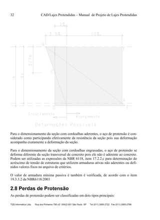 32 CAD/Lajes Protendidas – Manual de Projeto de Lajes Protendidas
TQS Informática Ltda Rua dos Pinheiros 706 c/2 05422-001 São Paulo SP Tel (011) 3083-2722 Fax (011) 3083-2798
Para o dimensionamento da seção com cordoalhas aderentes, o aço de protensão é con-
siderado como participando efetivamente da resistência da seção pois sua deformação
acompanha exatamente a deformação da seção.
Para o dimensionamento da seção com cordoalhas engraxadas, o aço de protensão se
deforma diferente da seção transversal de concreto pois ele não é aderente ao concreto.
Podem ser utilizadas as expressões da NBR 6118, item 17.2.2.c para determinação do
acréscimo de tensão de estruturas que utilizem armaduras ativas não aderentes ou defi-
nidos valores fixos no arquivo de critérios.
O valor de armadura mínima passiva é também é verificada, de acordo com o item
19.3.3.2 da NBR6118:2003
2.8 Perdas de Protensão
As perdas de protensão podem ser classificadas em dois tipos principais:
 