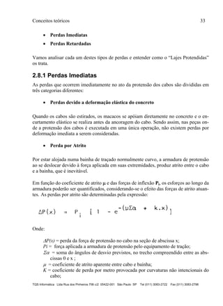 Conceitos teóricos 33
TQS Informática Ltda Rua dos Pinheiros 706 c/2 05422-001 São Paulo SP Tel (011) 3083-2722 Fax (011) 3083-2798
 Perdas Imediatas
 Perdas Retardadas
Vamos analisar cada um destes tipos de perdas e entender como o “Lajes Protendidas”
os trata.
2.8.1 Perdas Imediatas
As perdas que ocorrem imediatamente no ato da protensão dos cabos são divididas em
três categorias diferentes:
 Perdas devido a deformação elástica do concreto
Quando os cabos são estirados, os macacos se apóiam diretamente no concreto e o en-
curtamento elástico se realiza antes da ancoragem do cabo. Sendo assim, nas peças on-
de a protensão dos cabos é executada em uma única operação, não existem perdas por
deformação imediata a serem consideradas.
 Perda por Atrito
Por estar alojada numa bainha de traçado normalmente curvo, a armadura de protensão
ao se deslocar devido à força aplicada em suas extremidades, produz atrito entre o cabo
e a bainha, que é inevitável.
Em função do coeficiente de atrito  e das forças de inflexão Pi, os esforços ao longo da
armadura poderão ser quantificados, considerando-se o efeito das forças de atrito atuan-
tes. As perdas por atrito são determinadas pela expressão:
Onde:
P(x) = perda da força de protensão no cabo na seção de abscissa x;
Pi = força aplicada a armadura de protensão pelo equipamento de tração;
 = soma do ângulos de desvio previstos, no trecho compreendido entre as abs-
cissas 0 e x ;
 = coeficiente de atrito aparente entre cabo e bainha;
K = coeficiente de perda por metro provocada por curvaturas não intencionais do
cabo;
 