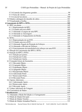 IV CAD/Lajes Protendidas – Manual de Projeto de Lajes Protendidas
TQS Informática Ltda Rua dos Pinheiros 706 c/2 05422-001 São Paulo SP Tel (011) 3083-2722 Fax (011) 3083-2798
5.7.4 Controle dos diagramas gerados...................................................................99
5.7.5 Faixa de valores............................................................................................99
5.7.6 Lista de Isovalores ......................................................................................100
5.8 Edição e plotagem do desenho de cabos............................................................101
5.9 Visualizando a Grelha........................................................................................101
6 Lançamento de RPUs e RTEs................................................................................102
6.1 RPU em planta...................................................................................................102
6.1.1 Representação da RPU................................................................................103
6.1.2 Criando uma nova RPU..............................................................................103
6.1.3 Alterando a Largura de uma RPU...............................................................104
6.1.4 Alterando as Ancoragens............................................................................104
6.1.5 Alterando os Espaçamentos de Borda.........................................................104
6.2 RTEs..................................................................................................................105
6.2.1 Representação de um RTE..........................................................................107
6.2.2 Criando uma nova RTE ..............................................................................107
6.2.3 Alterando Ângulo de Projeção de Esforços................................................107
6.2.4 Alterando a Divisão de Esforços.................................................................108
6.2.5 Funcionamento da transferência de esforços em uma RTE ........................108
6.3 Direção de Lançamento das RPUs e RTEs........................................................112
6.4 Seleção de RPUs e RTEs...................................................................................112
6.4.1 Seleção por pontos......................................................................................112
6.4.2 Seleção por Linha .......................................................................................112
6.4.3 Seleção por Janela.......................................................................................112
6.5 Comando Gerais de Geometria..........................................................................113
6.5.1 Movendo Objeto.........................................................................................113
6.5.2 Copiando Objeto.........................................................................................113
6.5.3 Espelhando Objeto......................................................................................113
6.5.4 Apagando Objeto........................................................................................114
6.5.5 Recuperando Objeto ...................................................................................114
6.5.6 Adicionado Ponto .......................................................................................114
6.5.7 Removendo Ponto.......................................................................................114
6.5.8 Movendo Ponto...........................................................................................114
6.6 Apoios Adicionais..............................................................................................115
6.6.1 Adicionando Apoio.....................................................................................115
6.6.2 Removendo Apoio......................................................................................115
6.6.3 Movendo Apoio..........................................................................................115
6.7 Linhas Adicionais de Cotagem ..........................................................................116
6.8 Consistência de Dados.......................................................................................116
7 Detalhamento ..........................................................................................................117
7.1 Alterando o Modo De Edição e o Carregamento...............................................117
7.2 Modo de Edição Elevação .................................................................................118
7.3 Modo de Edição Tensões...................................................................................120
7.4 Modo de Edição Armadura Passiva...................................................................121
 